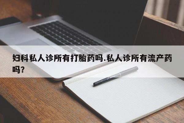 堕胎药使用妇科私人诊所有打胎药吗.私人诊所有流产药吗？