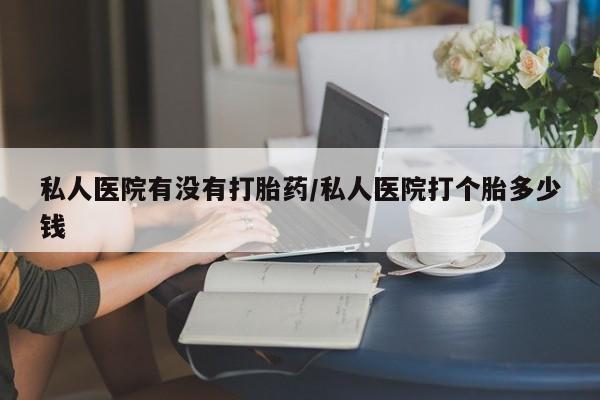 堕胎药使用私人医院有没有打胎药/私人医院打个胎多少钱