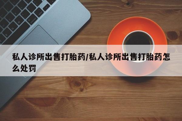堕胎药使用私人诊所出售打胎药/私人诊所出售打胎药怎么处罚