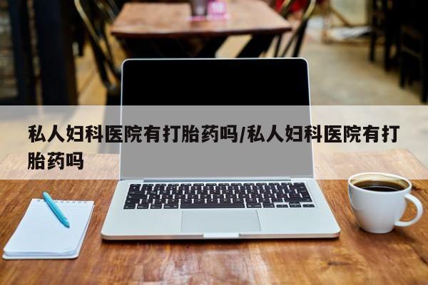 堕胎药使用私人妇科医院有打胎药吗/私人妇科医院有打胎药吗