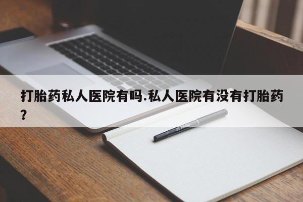 堕胎药使用打胎药私人医院有吗.私人医院有没有打胎药？