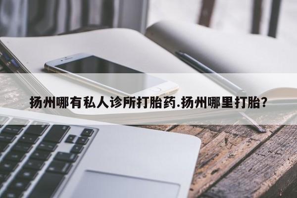 堕胎药使用扬州哪有私人诊所打胎药.扬州哪里打胎？