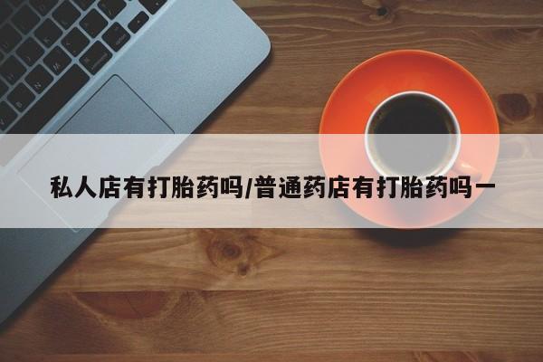 堕胎药使用私人店有打胎药吗/普通药店有打胎药吗一