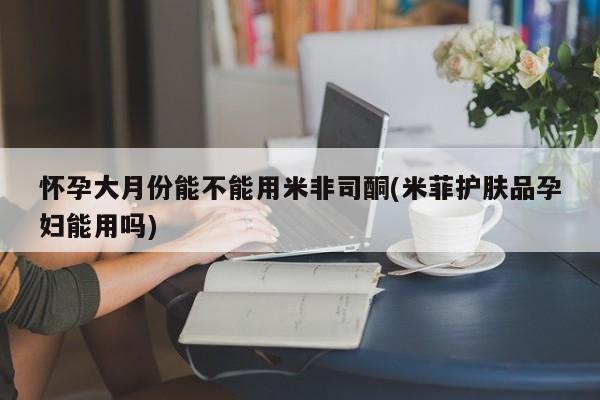 堕胎药使用怀孕大月份能不能用米非司酮(米菲护肤品孕妇能用吗)
