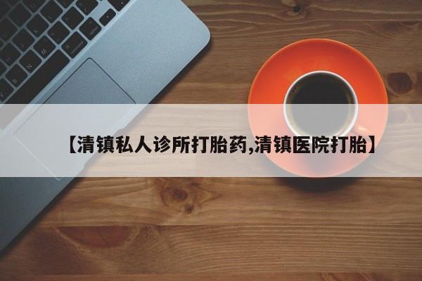 堕胎药使用【清镇私人诊所打胎药,清镇医院打胎】