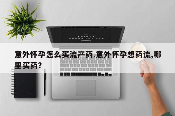 堕胎药使用意外怀孕怎么买流产药.意外怀孕想药流,哪里买药？
