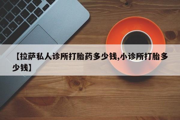 堕胎药使用【拉萨私人诊所打胎药多少钱,小诊所打胎多少钱】
