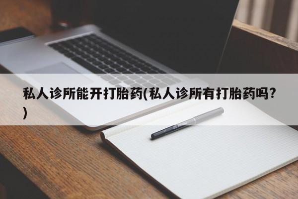 堕胎药使用私人诊所能开打胎药(私人诊所有打胎药吗?)