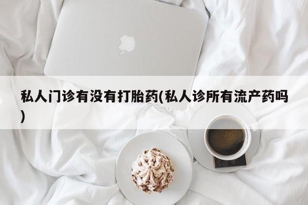 堕胎药使用私人门诊有没有打胎药(私人诊所有流产药吗)