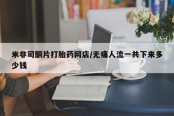 堕胎药使用米非司酮片打胎药网店/无痛人流一共下来多少钱