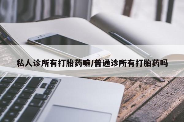 堕胎药使用私人诊所有打胎药嘛/普通诊所有打胎药吗