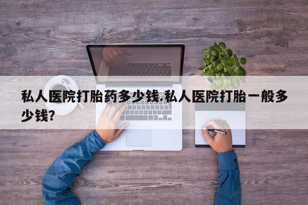 堕胎药使用私人医院打胎药多少钱.私人医院打胎一般多少钱？