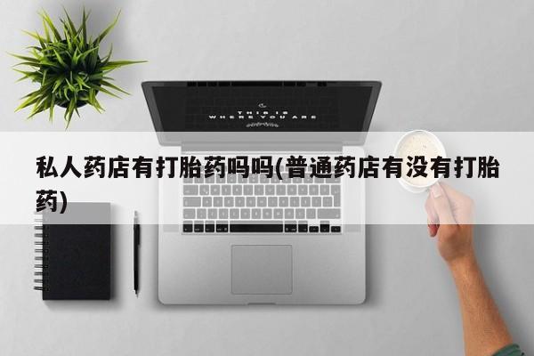 堕胎药使用私人药店有打胎药吗吗(普通药店有没有打胎药)