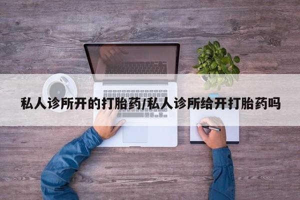 堕胎药使用私人诊所开的打胎药/私人诊所给开打胎药吗