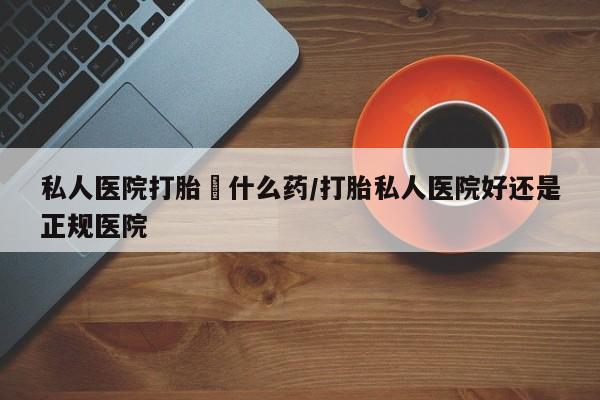 堕胎药使用私人医院打胎給什么药/打胎私人医院好还是正规医院
