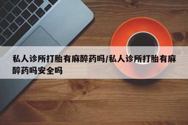 堕胎药使用私人诊所打胎有麻醉药吗/私人诊所打胎有麻醉药吗安全吗