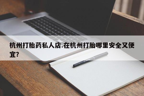 堕胎药使用杭州打胎药私人店.在杭州打胎哪里安全又便宜？